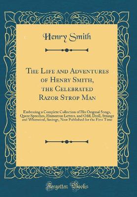 The Life and Adventures of Henry Smith, the Celebrated Razor Strop Man: Embracing a Complete Collection of His Original Songs, Queer Speeches, Humorous Letters, and Odd, Droll, Strange and Whimsical, Savings, Now Published for the First Time