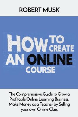 How to Create an Online Course: The Comprehensive Guide to Grow a Profitable Online Learning Business. Make Money as a Teacher by Selling your own Online Class