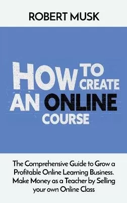 How to Create an Online Course: The Comprehensive Guide to Grow a Profitable Online Learning Business. Make Money as a Teacher by Selling your own Online Class