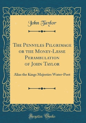 The Pennyles Pilgrimage or the Money-Lesse Perambulation of John Taylor: Alias the Kings Majesties Water-Poet (Classic Reprint)