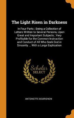 The Light Risen in Darkness: In Four Parts; Being a Collection of Letters Written to Several Persons, Upon Great and Important Subjects; Very Profitable for the Common Instruction and Conduct of All Who Seek God in Sincerity ... with a Large Explication