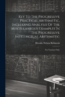 Key To The Progressive Practical Arithmetic, Including Analysis Of The Miscellaneous Examples In The Progressive Intellectual Arithmetic: For Teachers Only