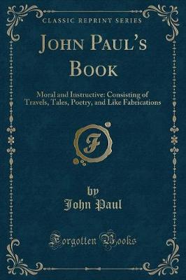 John Paul's Book: Moral and Instructive: Consisting of Travels, Tales, Poetry, and Like Fabrications (Classic Reprint)