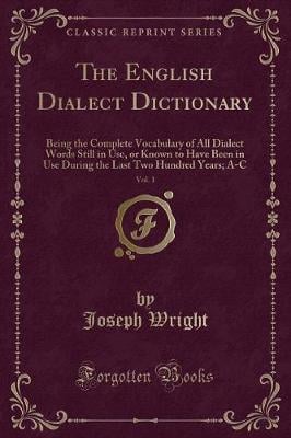 The English Dialect Dictionary, Vol. 1: Being the Complete Vocabulary of All Dialect Words Still in Use, or Known to Have Been in Use During the Last Two Hundred Years; A-C (Classic Reprint)