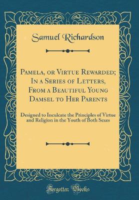 Pamela, or Virtue Rewarded; In a Series of Letters, From a Beautiful Young Damsel to Her Parents: Designed to Inculcate the Principles of Virtue and Religion in the Youth of Both Sexes (Classic Reprint)