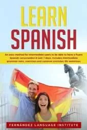 Learn Spanish: An easy Method for Intermediate Users to have a Fluent Spanish Conversation in just 7 Days; Includes Intermediate Grammar Rules, Exercises and Common Everyday Life Sentences