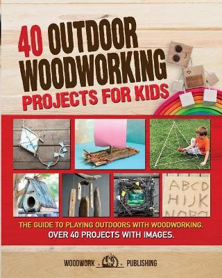 40 Outdoor Woodworking Projects for Kids: The Guide to Playing Outdoors with Woodworking. Over 40 Projects with Images.