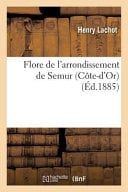 Flore de L'Arrondissement de Semur Cote-D'Or,: Comprenant Les Plantes Spontanees Ou Cultivees En Grand Dans CET Arrondissement Par Henry Lachot