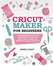Cricut Maker for Beginners: A Comprehensive Guide for Beginners to Mastering Your Cricut Maker and Designing Amazing Projects