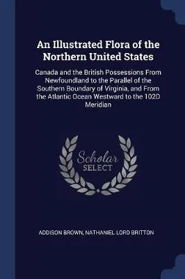 An Illustrated Flora of the Northern United States: Canada and the British Possessions from Newfoundland to the Parallel of the Southern Boundary of Virginia, and from the Atlantic Ocean Westward to the 102d Meridian