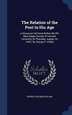 The Relation of the Poet to His Age: A Discourse Delivered Before the Phi Beta Kappa Society of Harvard University On Thursday, August 24, 1843 / by George S. Hillard