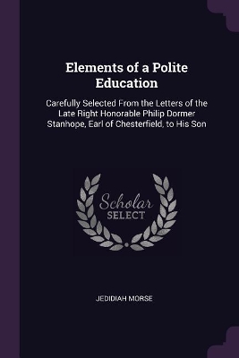 Elements of a Polite Education: Carefully Selected From the Letters of the Late Right Honorable Philip Dormer Stanhope, Earl of Chesterfield, to His Son