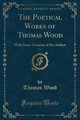 The Poetical Works of Thomas Wood, Vol. 5: With Some Account of the Author (Classic Reprint)