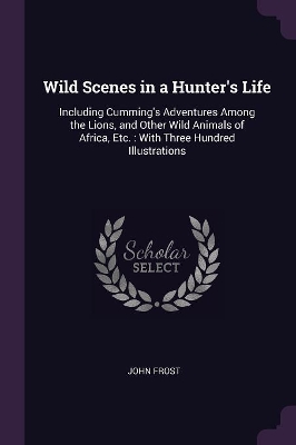 Wild Scenes in a Hunter's Life: Including Cumming's Adventures Among the Lions, and Other Wild Animals of Africa, Etc.: With Three Hundred Illustrations