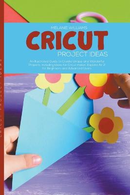 Cricut Project Ideas: An Illustrated Guide to Create Unique and Wonderful Projects. Including Ideas for Cricut Maker, Exploire Air 2 for Beginners and Advanced Users.