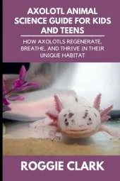 Axolotl Animal Science Guide for Kids and Teens: How Axolotls Regenerate, Breathe, and Thrive in Their Unique Habitat