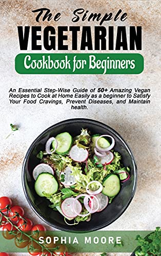 The Simple Vegetarian Cookbook for Beginners: An Essential Step-Wise Guide of 50+ Amazing Vegan Recipes to Cook at Home Easily as a beginner to Satisfy Your Food Cravings, Prevent Diseases, and Maintain health.