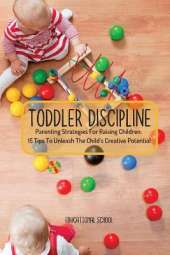 Toddler Discipline: Parenting Strategies For Raising Children. 15 Tips To Unleash The Child's Creative Potential
