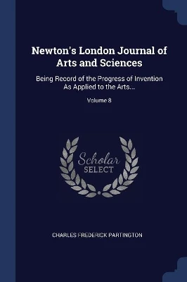 Newton's London Journal of Arts and Sciences: Being Record of the Progress of Invention As Applied to the Arts...; Volume 8