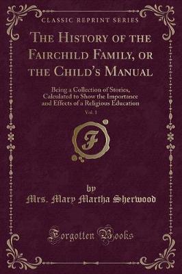 The History of the Fairchild Family, or the Child's Manual, Vol. 1: Being a Collection of Stories, Calculated to Show the Importance and Effects of a Religious Education (Classic Reprint)