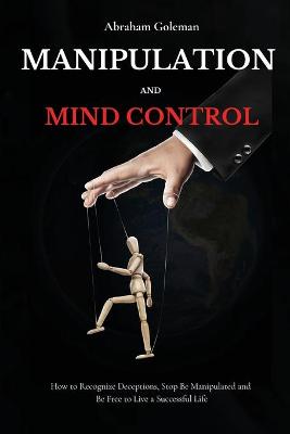 Manipulation and Mind Control: How to Recognize Deceptions, Stop Be Manipulated and Be Free to Live a Successful Life