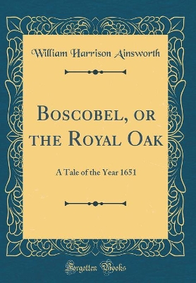 Boscobel, or the Royal Oak: A Tale of the Year 1651 (Classic Reprint)