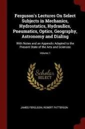 Ferguson's Lectures on Select Subjects in Mechanics, Hydrostatics, Hydraulics, Pneumatics, Optics, Geography, Astronomy and Dialing: With Notes and an Appendix Adapted to the Present State of the Arts and Sciences; Volume 1