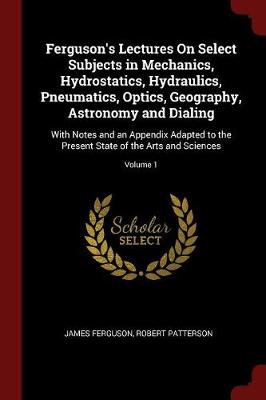 Ferguson's Lectures on Select Subjects in Mechanics, Hydrostatics, Hydraulics, Pneumatics, Optics, Geography, Astronomy and Dialing: With Notes and an Appendix Adapted to the Present State of the Arts and Sciences; Volume 1