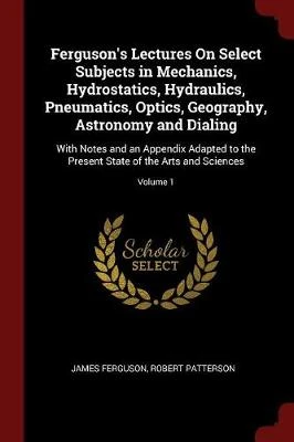 Ferguson's Lectures on Select Subjects in Mechanics, Hydrostatics, Hydraulics, Pneumatics, Optics, Geography, Astronomy and Dialing: With Notes and an Appendix Adapted to the Present State of the Arts and Sciences; Volume 1