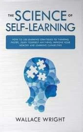 The Science of Self-Learning: How to Use Learning Strategies to Thinking Faster, Learn Anything Yourself, Improve Your Memory and Learning Capabilities
