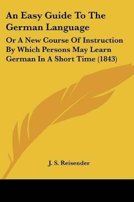 An Easy Guide To The German Language: Or A New Course Of Instruction By Which Persons May Learn German In A Short Time (1843)