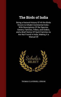 The Birds of India: Being a Natural History of All the Birds Known to Inhabit Continental India: With Descriptions of the Species, Genera, Families, Tribes, and Orders, and a Brief Notice of Such Families as Are Not Found in India, Making It a Manual of