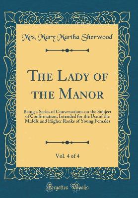 The Lady of the Manor, Vol. 4 of 4: Being a Series of Conversations on the Subject of Confirmation, Intended for the Use of the Middle and Higher Ranks of Young Females (Classic Reprint)