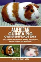 American Guinea Pig Ownership Made Easy: The Complete Handbook For Training, Bonding, and Raising a Happy And Healthy Pet