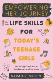 EMPOWERING HER JOURNEY Life Skills for Today's Teenage Girls Nurturing Confidence, Resilience, and Success