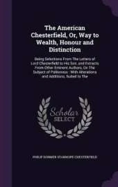 The American Chesterfield, Or, Way to Wealth, Honour and Distinction: Being Selections from the Letters of Lord Chesterfield to His Son, and Extracts from Other Eminent Authors, on the Subject of Politeness: With Alterations and Additions, Suited to the