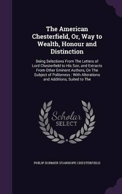 The American Chesterfield, Or, Way to Wealth, Honour and Distinction: Being Selections From The Letters of Lord Chesterfield to His Son, and Extracts From Other Eminent Authors, On The Subject of Politeness: With Alterations and Additions, Suited to The