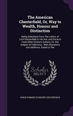 The American Chesterfield, Or, Way to Wealth, Honour and Distinction: Being Selections from the Letters of Lord Chesterfield to His Son, and Extracts from Other Eminent Authors, on the Subject of Politeness: With Alterations and Additions, Suited to the