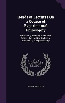 Heads of Lectures On a Course of Experimental Philosophy: Particularly Including Chemistry, Delivered at the New College in Hackney. by Joseph Priestley,