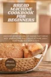 Bread Machine Cookbook for Beginners: Discover Secret Recipes for Baking Tasty Bread with Your Machine While you're at Home. Great Ideas to Delight your Guests