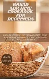 Bread Machine Cookbook for Beginners: Discover Secret Recipes for Baking Tasty Bread with Your Machine While you're at Home. Great Ideas to Delight your Guests