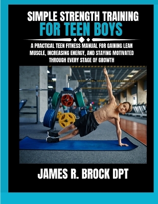 Simple Strength Training For Teen Boys: A Practical Teen Fitness Manual for Gaining Lean Muscle, Increasing Energy, and Staying Motivated Through Every Stage of Growth