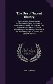 The Use of Sacred History: Especially As Illustrating and Confirming the Great Doctrines of Revelation. to Which Are Prefixed Two Dissertations; the First, On the Authrnticity of the History Contained in the Pentateuch, and in Joshua, the Second, Proving