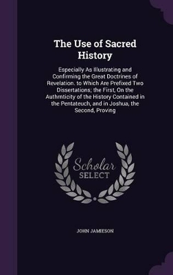 The Use of Sacred History: Especially As Illustrating and Confirming the Great Doctrines of Revelation. to Which Are Prefixed Two Dissertations; the First, On the Authrnticity of the History Contained in the Pentateuch, and in Joshua, the Second, Proving