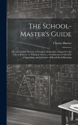 The School-Master's Guide: Or, a Complete System of Practical Arithmetic, Adapted to the Use of Schools. to Which Is Added, a Promiscuous Collection of Questions, and a Course of Retail Book-Keeping