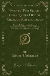 Twenty Two Select Colloquies Out of Erasmus Roterodamus: Pleasantly Representing Several Superstitious Levities That Were Crept Into the Church of Rome in His Days (Classic Reprint)
