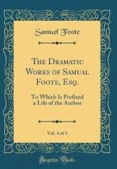 The Dramatic Works of Samual Foote, Esq., Vol. 4 of 4: To Which Is Prefixed a Life of the Author (Classic Reprint)