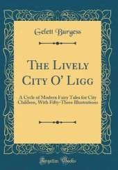 The Lively City O' Ligg: A Cycle of Modern Fairy Tales for City Children, With Fifty-Three Illustrations (Classic Reprint)