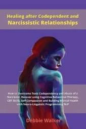 Healing after Codependent and Narcissistic Relationships: How to Overcome Toxic Codependency and Abuse of a Narcissist. Recover using Cognitive Behavioral Therapy, CBT Skills, Self-Compassion and Building Mental Health with Neuro-Linguistic Programming NL