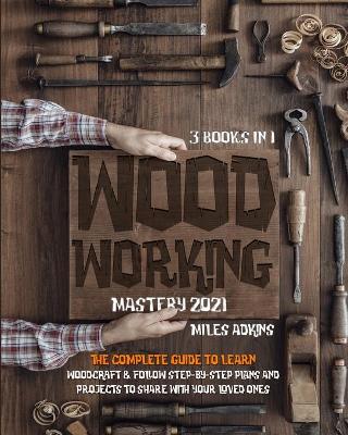 WOODWORKING MASTERY 2021 (3 books in 1): The Complete Guide For Beginners To Learn Woodcraft & Follow Step-By-Step Plans And Projects to Share With Your Loved Ones